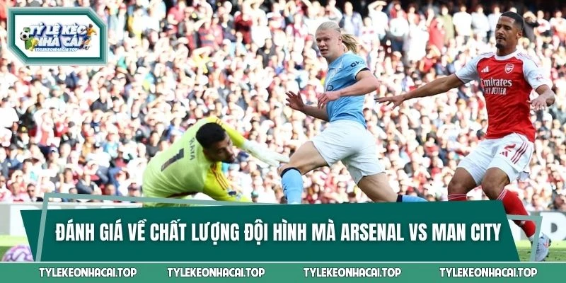 Đánh giá về chất lượng đội hình mà Arsenal vs Man City đang có